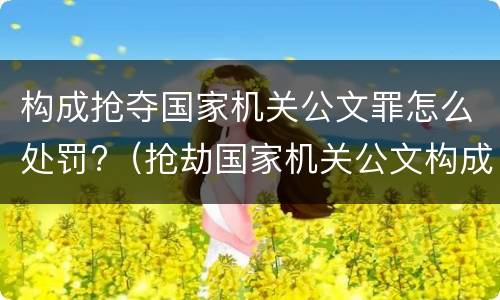 构成抢夺国家机关公文罪怎么处罚?（抢劫国家机关公文构成何罪）