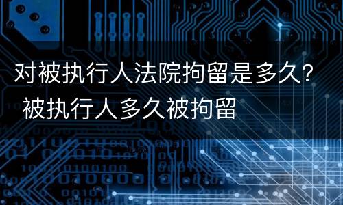 对被执行人法院拘留是多久？ 被执行人多久被拘留