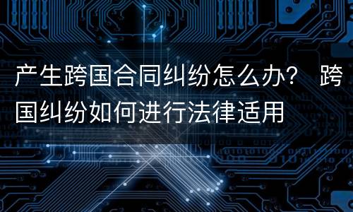 产生跨国合同纠纷怎么办？ 跨国纠纷如何进行法律适用