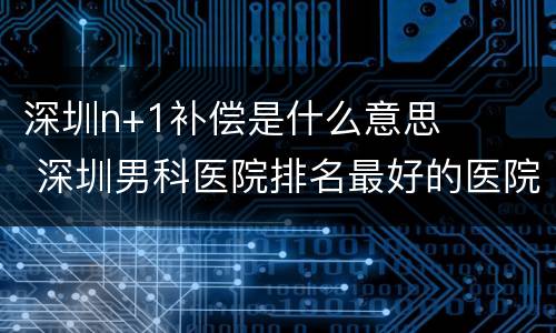 深圳n+1补偿是什么意思 深圳男科医院排名最好的医院