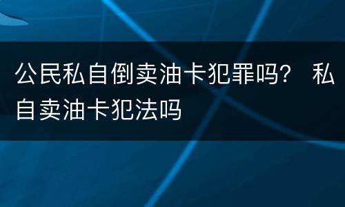 公民私自倒卖油卡犯罪吗？ 私自卖油卡犯法吗