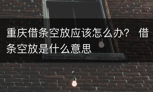 重庆借条空放应该怎么办？ 借条空放是什么意思