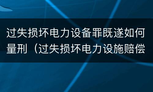 过失损坏电力设备罪既遂如何量刑（过失损坏电力设施赔偿标准）
