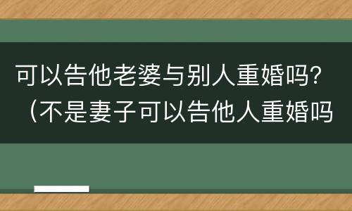 可以告他老婆与别人重婚吗？（不是妻子可以告他人重婚吗）