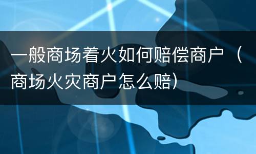 一般商场着火如何赔偿商户（商场火灾商户怎么赔）