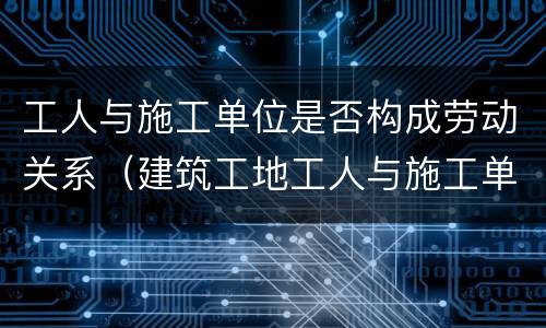 工人与施工单位是否构成劳动关系（建筑工地工人与施工单位是什么关系）