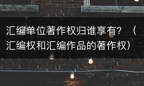 汇编单位著作权归谁享有？（汇编权和汇编作品的著作权）