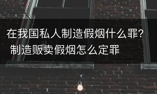 在我国私人制造假烟什么罪？ 制造贩卖假烟怎么定罪