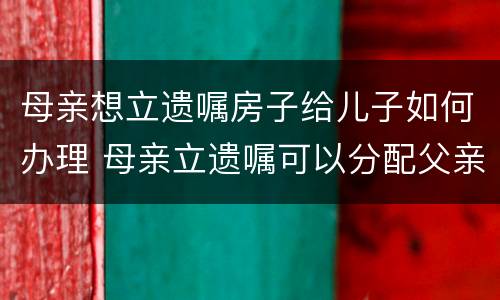 母亲想立遗嘱房子给儿子如何办理 母亲立遗嘱可以分配父亲房产吗