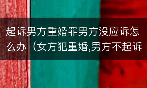 起诉男方重婚罪男方没应诉怎么办（女方犯重婚,男方不起诉会有事吗?）