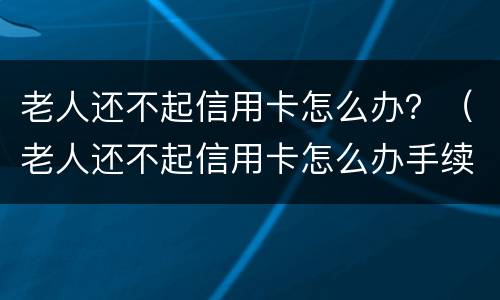 老人还不起信用卡怎么办？（老人还不起信用卡怎么办手续）