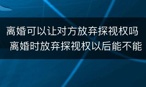 离婚可以让对方放弃探视权吗 离婚时放弃探视权以后能不能再争取