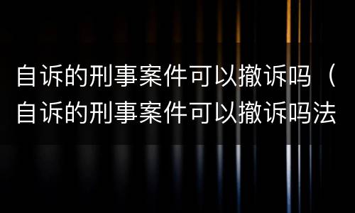 自诉的刑事案件可以撤诉吗（自诉的刑事案件可以撤诉吗法院）