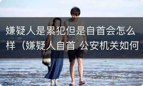 嫌疑人是累犯但是自首会怎么样（嫌疑人自首 公安机关如何处理）