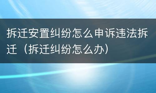 拆迁安置纠纷怎么申诉违法拆迁（拆迁纠纷怎么办）