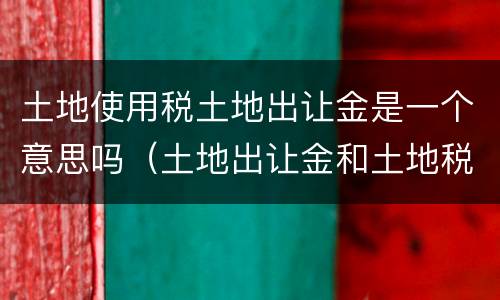 土地使用税土地出让金是一个意思吗（土地出让金和土地税是一回事吗）