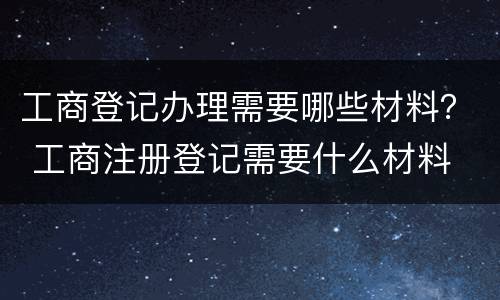 工商登记办理需要哪些材料？ 工商注册登记需要什么材料