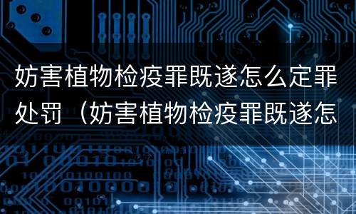 妨害植物检疫罪既遂怎么定罪处罚（妨害植物检疫罪既遂怎么定罪处罚）