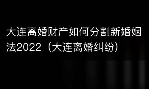 大连离婚财产如何分割新婚姻法2022（大连离婚纠纷）