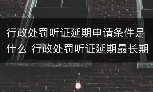 行政处罚听证延期申请条件是什么 行政处罚听证延期最长期限
