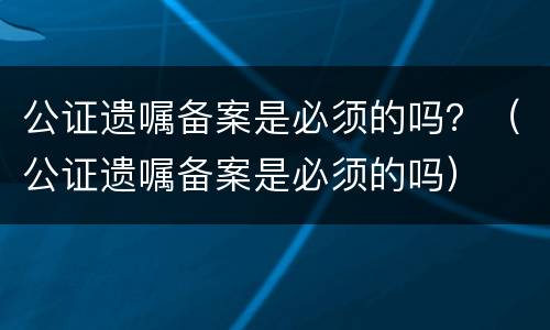 公证遗嘱备案是必须的吗？（公证遗嘱备案是必须的吗）