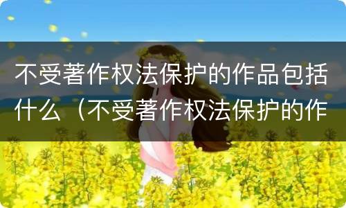 不受著作权法保护的作品包括什么（不受著作权法保护的作品是什么）