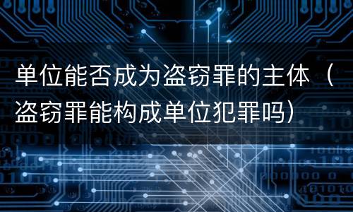 单位能否成为盗窃罪的主体（盗窃罪能构成单位犯罪吗）