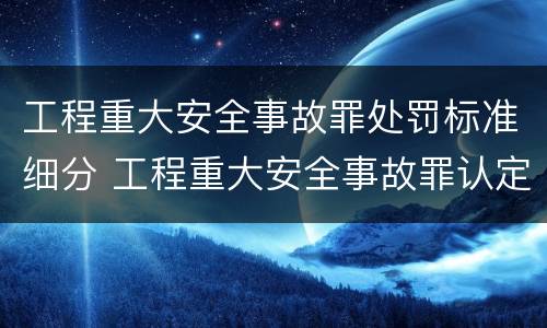 工程重大安全事故罪处罚标准细分 工程重大安全事故罪认定标准