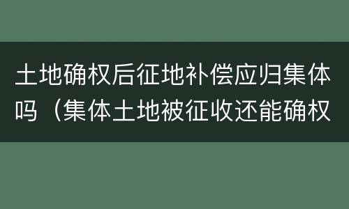 土地确权后征地补偿应归集体吗（集体土地被征收还能确权吗）