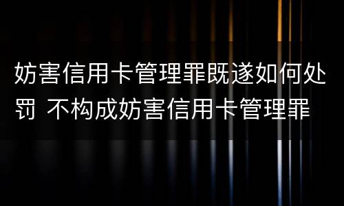 妨害信用卡管理罪既遂如何处罚 不构成妨害信用卡管理罪