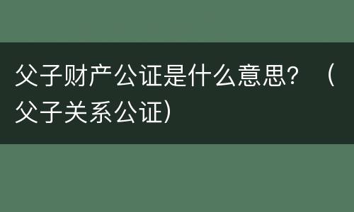 父子财产公证是什么意思？（父子关系公证）