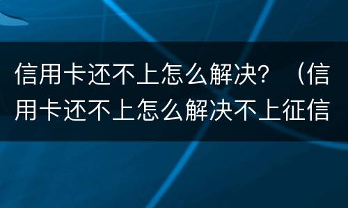 信用卡还不上怎么解决？（信用卡还不上怎么解决不上征信）
