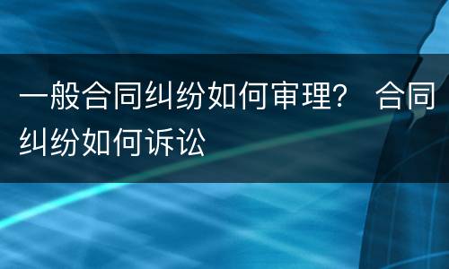 一般合同纠纷如何审理？ 合同纠纷如何诉讼