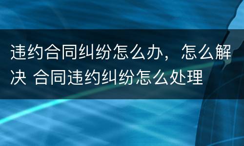 违约合同纠纷怎么办，怎么解决 合同违约纠纷怎么处理