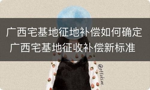 广西宅基地征地补偿如何确定 广西宅基地征收补偿新标准