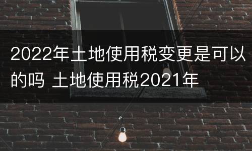 2022年土地使用税变更是可以的吗 土地使用税2021年