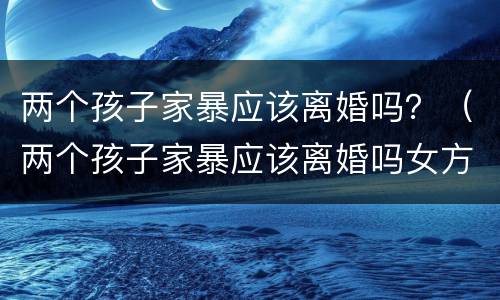 两个孩子家暴应该离婚吗？（两个孩子家暴应该离婚吗女方）