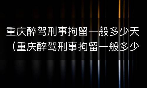 重庆醉驾刑事拘留一般多少天（重庆醉驾刑事拘留一般多少天判刑）