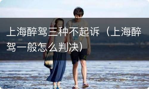 上海醉驾三种不起诉（上海醉驾一般怎么判决）
