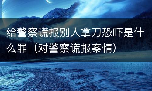 给警察谎报别人拿刀恐吓是什么罪（对警察谎报案情）
