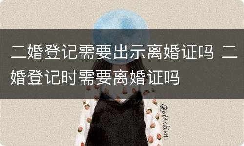 二婚登记需要出示离婚证吗 二婚登记时需要离婚证吗