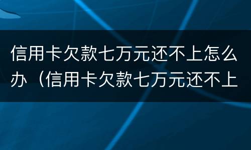 信用卡欠款七万元还不上怎么办（信用卡欠款七万元还不上怎么办呀）