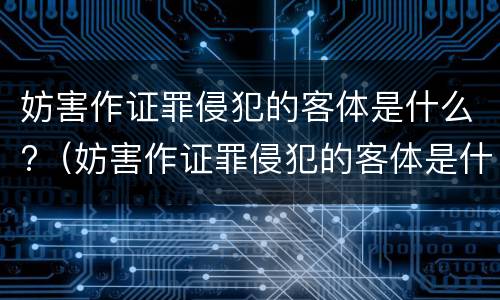 妨害作证罪侵犯的客体是什么?（妨害作证罪侵犯的客体是什么人）