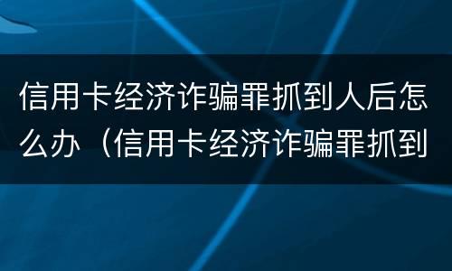 信用卡经济诈骗罪抓到人后怎么办（信用卡经济诈骗罪抓到人后怎么办呢）