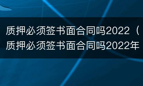 质押必须签书面合同吗2022（质押必须签书面合同吗2022年）