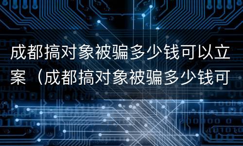 成都搞对象被骗多少钱可以立案（成都搞对象被骗多少钱可以立案了）