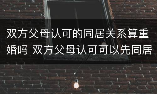 双方父母认可的同居关系算重婚吗 双方父母认可可以先同居再领证