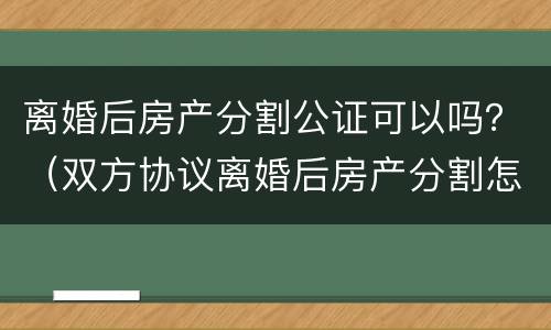 离婚后房产分割公证可以吗？（双方协议离婚后房产分割怎么公证）