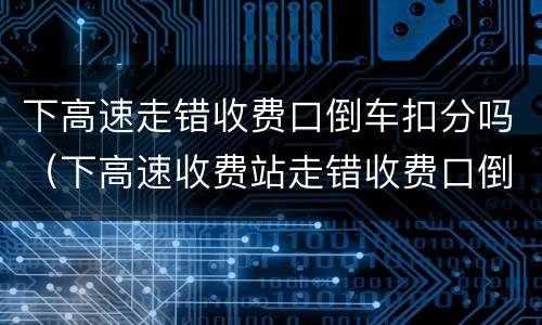 下高速走错收费口倒车扣分吗（下高速收费站走错收费口倒车会有什么后果?）