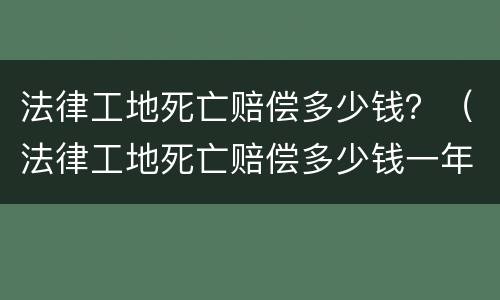 法律工地死亡赔偿多少钱？（法律工地死亡赔偿多少钱一年）